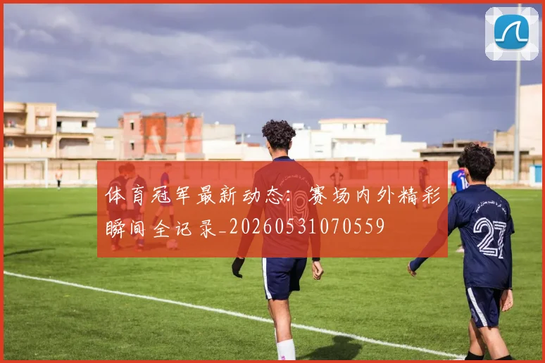 体育冠军最新动态：赛场内外精彩瞬间全记录_20260531070559