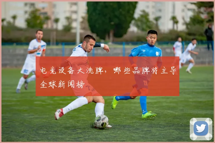 电竞设备大洗牌，哪些品牌将主导全球新闻榜