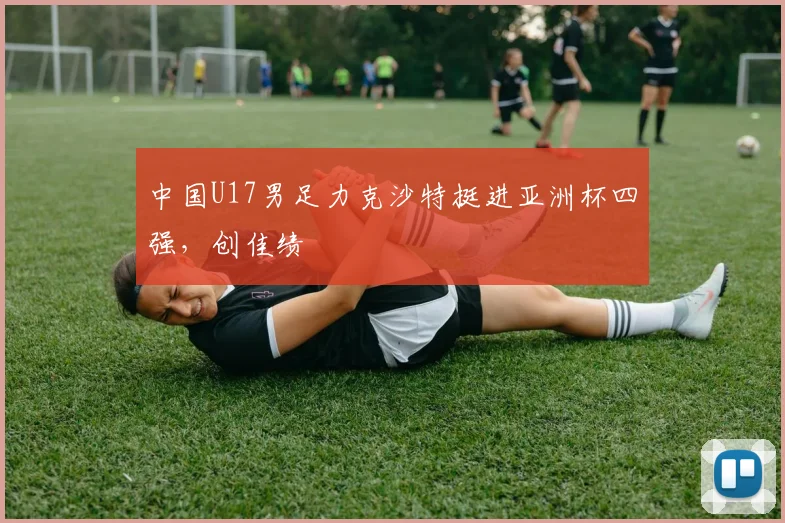 中国U17男足力克沙特挺进亚洲杯四强，创佳绩