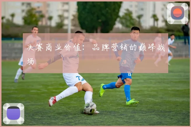 决赛商业价值：品牌营销的巅峰战场