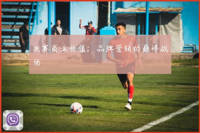 决赛商业价值：品牌营销的巅峰战场