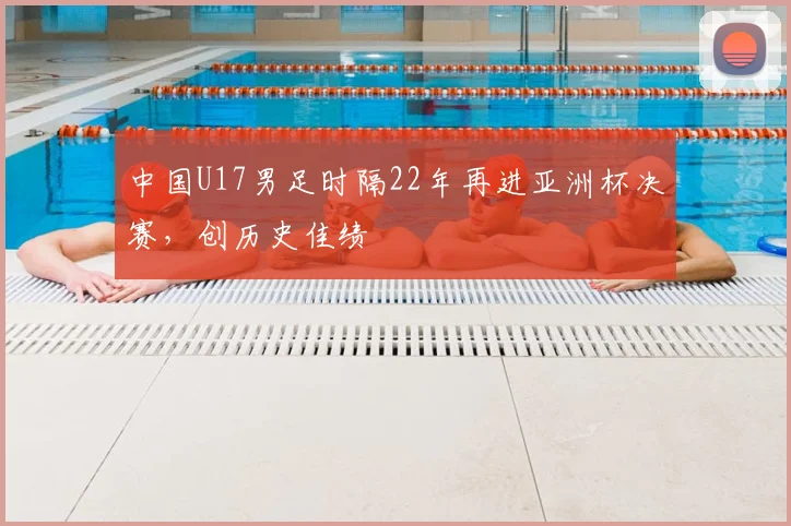 中国U17男足时隔22年再进亚洲杯决赛，创历史佳绩
