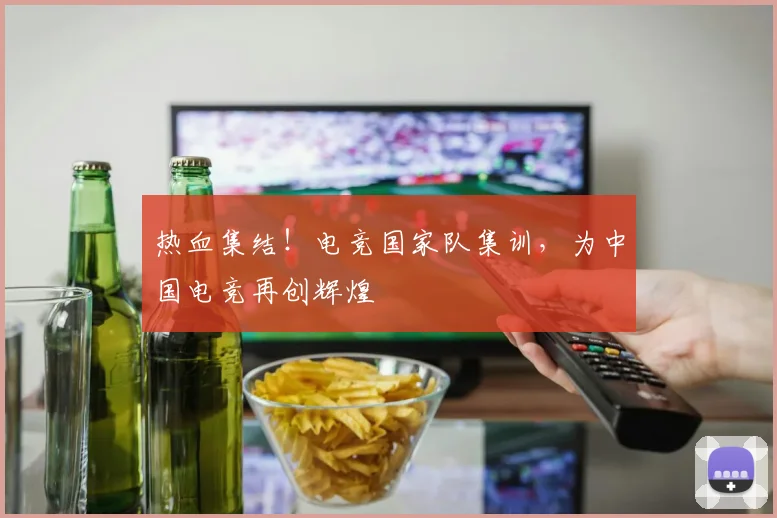 热血集结！电竞国家队集训，为中国电竞再创辉煌