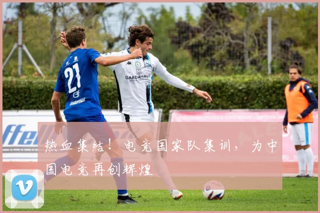 热血集结！电竞国家队集训，为中国电竞再创辉煌